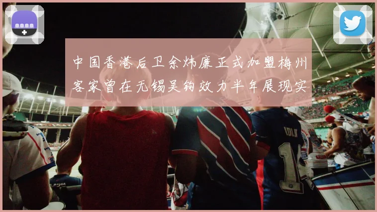 中国香港后卫余炜廉正式加盟梅州客家曾在无锡吴钩效力半年展现实力