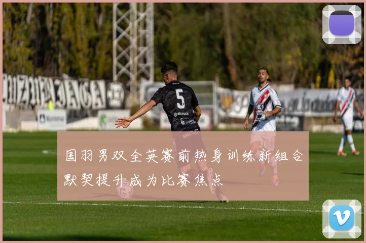 国羽男双全英赛前热身训练新组合默契提升成为比赛焦点