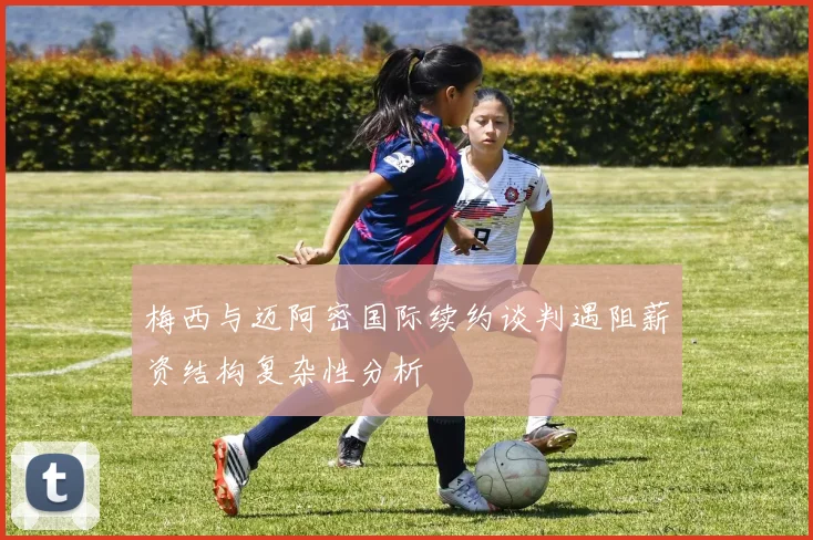 梅西与迈阿密国际续约谈判遇阻薪资结构复杂性分析