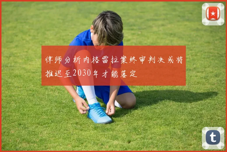 律师分析内格雷拉案终审判决或将推迟至2030年才能落定