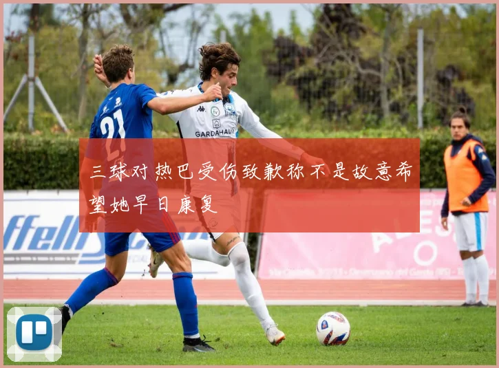 三球对热巴受伤致歉称不是故意希望她早日康复