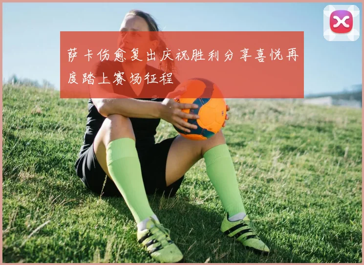萨卡伤愈复出庆祝胜利分享喜悦再度踏上赛场征程