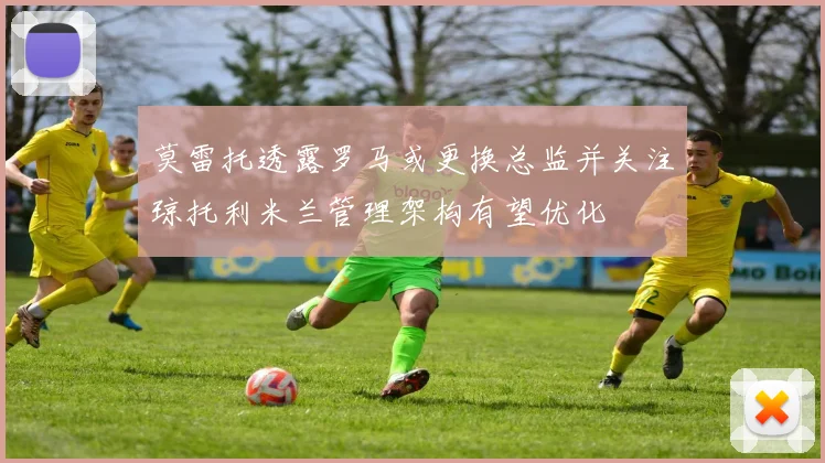 莫雷托透露罗马或更换总监并关注琼托利米兰管理架构有望优化
