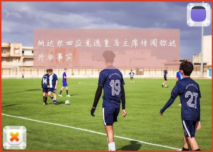 纳达尔回应竞选皇马主席传闻称这并非事实
