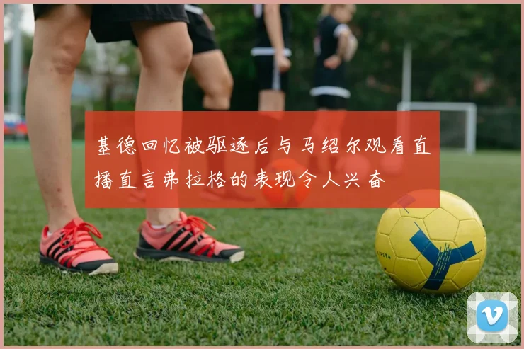 基德回忆被驱逐后与马绍尔观看直播直言弗拉格的表现令人兴奋