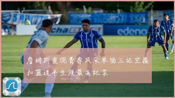 詹姆斯重现青春风采单场三记空接扣篮追平生涯最高纪录